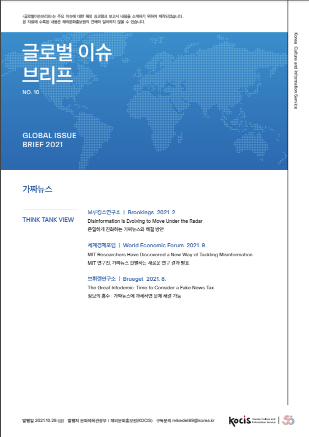 글로벌 이슈브리프는 주요 이슈에 대한 해외 싱크탱크 보고서 내용을 소개하기 위하여 재작되었습니다. 본 자료에 수록된 내용은 해외문화홍보원의 견해와 일치하지 않을 수 있습니다.  글로벌 이슈 브리프 Korea Culture and Information Service NO. 10 GLOBAL ISSUE BRIEF 2021 가짜뉴스 THINK TANK VIEW 브루킹스연구소 | Brookings 2021. 2  Disinformation is Evolving to Move Under the Radar 은밀하게 진화하는 가짜뉴스와 해결 방안 세계경제포럼 | World Economic Forum 2021. 9.  MIT Researchers Have Discovered a New Way of Tackling Misinformation MIT 연구진, 가짜뉴스 판별하는 새로운 연구 결과 발표 브뤼겔연구소 | Bruegel 2021. 8.  The Great Infodemic: Time to Consider a Fake News Tax 정보의 홍수 : 가짜뉴스에 과세하면 문제 해결 가능  발행일 2021.10.29. (3) 발행처 문화체육관광부 | 해외문화홍보원(KOCIS) 구독문의 mikedel69@korea.kr