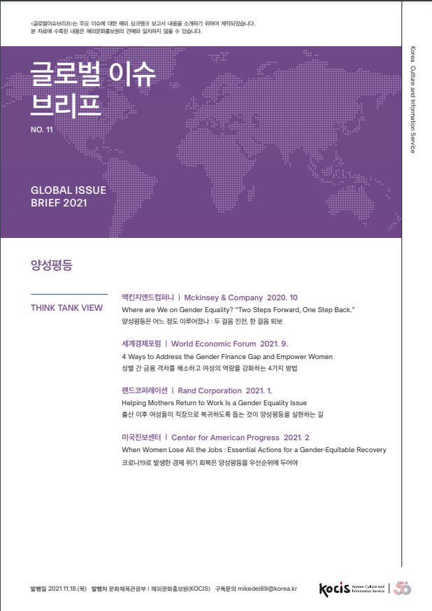 글로벌 이슈브리프는 주요 이슈에 대한 해외 싱크탱크 보고서 내용을 소개하기 위하여 재작되었습니다.  본 자료에 수록된 내용은 해외문화홍보원의 견해와 일치하지 않을 수 있습니다.  글로벌 이슈 브리프 Korea Culture and Information Service NO.11 GLOBAL ISSUE BRIEF 2021  양성평등 THINK TANK VIEW  맥킨지앤드컴퍼니 | Mckinsey & Company 2020. 10  Where are We on Gender Equality? "Two Steps Forward, One Step Back." 양성평등은 어느 정도 이루어졌나 : 두 걸음 진전, 한 걸음 퇴보 세계경제포럼 | World Economic Forum 2021. 9.  4 Ways to Address the Gender Finance Gap and Empower Women 성별 간 금융 격차를 해소하고 여성의 역량을 강화하는 4가지 방법 랜드코퍼레이션 | Rand Corporation 2021.1. Helping Mothers Return to Work Is a Gender Equality Issue 출산 이후 여성들이 직장으로 복귀하도록 돕는 것이 양성평등을 실현하는 길 미국진보센터 I Center for American Progress 2021. 2  When Women Lose All the Jobs : Essential Actions for a Gender-Equitable Recovery 코로나 19로 발생한 경제 위기 회복은 양성평등을 우선순위에 두어야  발행일 2021.11.18.(목) 발행처 문화체육관광부 | 해외문화홍보원(KOCIS) 구독문의 mikedel69@korea.kr